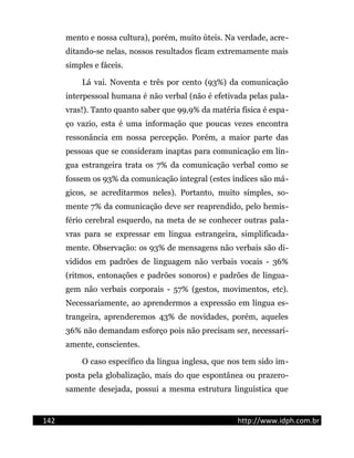 mento e nossa cultura), porém, muito úteis. Na verdade, acre-
ditando-se nelas, nossos resultados ficam extremamente mais
simples e fáceis.
Lá vai. Noventa e três por cento (93%) da comunicação
interpessoal humana é não verbal (não é efetivada pelas pala-
vras!). Tanto quanto saber que 99,9% da matéria física é espa-
ço vazio, esta é uma informação que poucas vezes encontra
ressonância em nossa percepção. Porém, a maior parte das
pessoas que se consideram inaptas para comunicação em lín-
gua estrangeira trata os 7% da comunicação verbal como se
fossem os 93% da comunicação integral (estes índices são má-
gicos, se acreditarmos neles). Portanto, muito simples, so-
mente 7% da comunicação deve ser reaprendido, pelo hemis-
fério cerebral esquerdo, na meta de se conhecer outras pala-
vras para se expressar em língua estrangeira, simplificada-
mente. Observação: os 93% de mensagens não verbais são di-
vididos em padrões de linguagem não verbais vocais - 36%
(ritmos, entonações e padrões sonoros) e padrões de lingua-
gem não verbais corporais - 57% (gestos, movimentos, etc).
Necessariamente, ao aprendermos a expressão em língua es-
trangeira, aprenderemos 43% de novidades, porém, aqueles
36% não demandam esforço pois não precisam ser, necessari-
amente, conscientes.
O caso específico da língua inglesa, que nos tem sido im-
posta pela globalização, mais do que espontânea ou prazero-
samente desejada, possui a mesma estrutura linguística que
142 http://www.idph.com.br
 