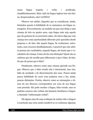 nossa língua (sujeito + verbo + predicado,
simplificadamente). Mais: 65% da língua inglesa tem raiz lati-
na. Surpreendente, não? LATINA!!
Observe um adulto, daqueles que se consideram, ainda,
limitados quanto à habilidade de se comunicar em língua es-
trangeira. Provavelmente, na medida em que esse dirija a uma
criança de três ou quatro anos, cuja língua mãe seja aquela
que ele gostaria de ou precisaria saber, ele talvez diga que esta
criança teve uma oportunidade diferente pois aprendeu desde
pequena e, de fato, fala aquela língua. Se avaliarmos, entre-
tanto, seus recursos detalhadamente, é possível que este adul-
to possua um vocabulário, naquela língua, até maior que o vo-
cabulário da criança. Como ele faz esta distinção? Quais são os
critérios que ele escolhe para diferenciar o que é falar, de fato,
do que ele pensa que é falar?
Finalmente, observe como uma criança aprende sua lín-
gua. Observe que o falar errado não é intencional, mas sim,
falta de acuidade e de discernimento dos sons. Possui ainda
pouca habilidade de ouvir seus próprios sons e faz, ainda,
poucas distinções. Porém, observe como as entonações e rit-
mos do seu discurso correspondem aos sons de sua língua
com precisão. Ela pode enrolar a língua, falar errado, mas os
padrões sonoros não verbais são bastante familiares à língua:
a chamada "embromação verbal".
Há alguns anos fiz uma avaliação da minha vida e cheguei
à conclusão que seria muito saudável se eu realizasse algumas
143 http://www.idph.com.br
 