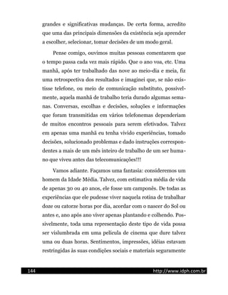 grandes e significativas mudanças. De certa forma, acredito
que uma das principais dimensões da existência seja aprender
a escolher, selecionar, tomar decisões de um modo geral.
Pense comigo, ouvimos muitas pessoas comentarem que
o tempo passa cada vez mais rápido. Que o ano voa, etc. Uma
manhã, após ter trabalhado das nove ao meio-dia e meia, fiz
uma retrospectiva dos resultados e imaginei que, se não exis-
tisse telefone, ou meio de comunicação substituto, possivel-
mente, aquela manhã de trabalho teria durado algumas sema-
nas. Conversas, escolhas e decisões, soluções e informações
que foram transmitidas em vários telefonemas dependeriam
de muitos encontros pessoais para serem efetivados. Talvez
em apenas uma manhã eu tenha vivido experiências, tomado
decisões, solucionado problemas e dado instruções correspon-
dentes a mais de um mês inteiro de trabalho de um ser huma-
no que viveu antes das telecomunicações!!!
Vamos adiante. Façamos uma fantasia: consideremos um
homem da Idade Média. Talvez, com estimativa média de vida
de apenas 30 ou 40 anos, ele fosse um camponês. De todas as
experiências que ele pudesse viver naquela rotina de trabalhar
doze ou catorze horas por dia, acordar com o nascer do Sol ou
antes e, ano após ano viver apenas plantando e colhendo. Pos-
sivelmente, toda uma representação deste tipo de vida possa
ser vislumbrada em uma película de cinema que dure talvez
uma ou duas horas. Sentimentos, impressões, idéias estavam
restringidas às suas condições sociais e materiais seguramente
144 http://www.idph.com.br
 
