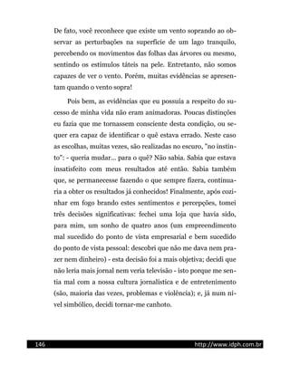 De fato, você reconhece que existe um vento soprando ao ob-
servar as perturbações na superfície de um lago tranquilo,
percebendo os movimentos das folhas das árvores ou mesmo,
sentindo os estímulos táteis na pele. Entretanto, não somos
capazes de ver o vento. Porém, muitas evidências se apresen-
tam quando o vento sopra!
Pois bem, as evidências que eu possuía a respeito do su-
cesso de minha vida não eram animadoras. Poucas distinções
eu fazia que me tornassem consciente desta condição, ou se-
quer era capaz de identificar o quê estava errado. Neste caso
as escolhas, muitas vezes, são realizadas no escuro, "no instin-
to": - queria mudar... para o quê? Não sabia. Sabia que estava
insatisfeito com meus resultados até então. Sabia também
que, se permanecesse fazendo o que sempre fizera, continua-
ria a obter os resultados já conhecidos! Finalmente, após cozi-
nhar em fogo brando estes sentimentos e percepções, tomei
três decisões significativas: fechei uma loja que havia sido,
para mim, um sonho de quatro anos (um empreendimento
mal sucedido do ponto de vista empresarial e bem sucedido
do ponto de vista pessoal: descobri que não me dava nem pra-
zer nem dinheiro) - esta decisão foi a mais objetiva; decidi que
não leria mais jornal nem veria televisão - isto porque me sen-
tia mal com a nossa cultura jornalística e de entretenimento
(são, maioria das vezes, problemas e violência); e, já num ní-
vel simbólico, decidi tornar-me canhoto.
146 http://www.idph.com.br
 