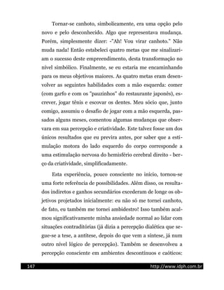 Tornar-se canhoto, simbolicamente, era uma opção pelo
novo e pelo desconhecido. Algo que representava mudança.
Porém, simplesmente dizer: -"Ah! Vou virar canhoto." Não
muda nada! Então estabeleci quatro metas que me sinalizari-
am o sucesso deste empreendimento, desta transformação no
nível simbólico. Finalmente, se eu estaria me encaminhando
para os meus objetivos maiores. As quatro metas eram desen-
volver as seguintes habilidades com a mão esquerda: comer
(com garfo e com os "pauzinhos" do restaurante japonês), es-
crever, jogar tênis e escovar os dentes. Meu sócio que, junto
comigo, assumiu o desafio de jogar com a mão esquerda, pas-
sados alguns meses, comentou algumas mudanças que obser-
vara em sua percepção e criatividade. Este talvez fosse um dos
únicos resultados que eu previra antes, por saber que a esti-
mulação motora do lado esquerdo do corpo corresponde a
uma estimulação nervosa do hemisfério cerebral direito - ber-
ço da criatividade, simplificadamente.
Esta experiência, pouco consciente no início, tornou-se
uma forte referência de possibilidades. Além disso, os resulta-
dos indiretos e ganhos secundários excederam de longe os ob-
jetivos projetados inicialmente: eu não só me tornei canhoto,
de fato, eu também me tornei ambidestro! Isso também acal-
mou significativamente minha ansiedade normal ao lidar com
situações contraditórias (já dizia a percepção dialética que se-
gue-se a tese, a antítese, depois do que vem a síntese, já num
outro nível lógico de percepção). Também se desenvolveu a
percepção consciente em ambientes descontínuos e caóticos:
147 http://www.idph.com.br
 