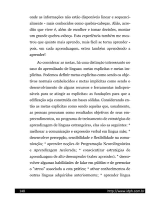 onde as informações não estão disponíveis linear e sequenci-
almente - mais conhecidos como quebra-cabeças. Aliás, acre-
dito que viver é, além de escolher e tomar decisões, montar
um grande quebra-cabeça. Esta experiência também me mos-
trou que quanto mais aprendo, mais fácil se torna aprender -
pois, em cada aprendizagem, estou também aprendendo a
aprender!
Ao considerar as metas, há uma distinção interessante no
caso do aprendizado de línguas: metas explícitas e metas im-
plícitas. Podemos definir metas explícitas como sendo os obje-
tivos normais estabelecidos e metas implícitas como sendo o
desenvolvimento de alguns recursos e ferramentas indispen-
sáveis para se atingir as explícitas: as fundações para que a
edificação seja construída em bases sólidas. Considerando en-
tão as metas explícitas como sendo aquelas que, usualmente,
as pessoas procuram como resultados objetivos de seus em-
preendimentos, no programa de treinamento de estratégias de
aprendizagem de línguas estrangeiras, elas são as seguintes: *
melhorar a comunicação e expressão verbal em língua mãe; *
desenvolver percepção, sensibilidade e flexibilidade na comu-
nicação; * aprender noções de Programação Neurolinguística
e Aprendizagem Acelerada; * conscientizar estratégias de
aprendizagem de alto desempenho (saber aprender); * desen-
volver algumas habilidades de falar em público e de gerenciar
o "stress" associado a esta prática; * ativar conhecimentos de
outras línguas adquiridos anteriormente; * aprender língua
148 http://www.idph.com.br
 