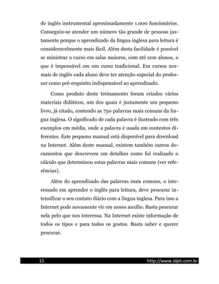 de inglês instrumental aproximadamente 1.000 funcionários.
Conseguiu-se atender um número tão grande de pessoas jus-
tamente porque o aprendizado da língua inglesa para leitura é
consideravelmente mais fácil. Além desta facilidade é possível
se ministrar o curso em salas maiores, com até cem alunos, o
que é impensável em um curso tradicional. Em cursos nor-
mais de inglês cada aluno deve ter atenção especial do profes-
sor como pré-requisito indispensável ao aprendizado.
Como produto deste treinamento foram criados vários
materiais didáticos, um dos quais é justamente um pequeno
livro, já citado, contendo as 750 palavras mais comuns da lín-
gua inglesa. O significado de cada palavra é ilustrado com três
exemplos em média, onde a palavra é usada em contextos di-
ferentes. Este pequeno manual está disponível para download
na Internet. Além deste manual, existem também outros do-
cumentos que descrevem em detalhes como foi realizado o
cálculo que determinou estas palavras mais comuns (ver refe-
rências).
Além do aprendizado das palavras mais comuns, o inte-
ressado em aprender o inglês para leitura, deve procurar in-
tensificar o seu contato diário com a língua inglesa. Para isso a
Internet pode novamente vir em nosso auxílio. Basta procurar
nela pelo que nos interessa. Na Internet existe informação de
todos os tipos e para todos os gostos. Basta saber e querer
procurar.
15 http://www.idph.com.br
 