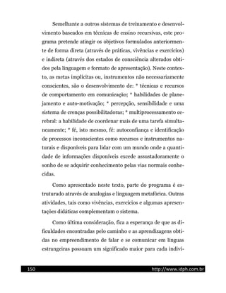 Semelhante a outros sistemas de treinamento e desenvol-
vimento baseados em técnicas de ensino recursivas, este pro-
grama pretende atingir os objetivos formulados anteriormen-
te de forma direta (através de práticas, vivências e exercícios)
e indireta (através dos estados de consciência alterados obti-
dos pela linguagem e formato de apresentação). Neste contex-
to, as metas implícitas ou, instrumentos não necessariamente
conscientes, são o desenvolvimento de: * técnicas e recursos
de comportamento em comunicação; * habilidades de plane-
jamento e auto-motivação; * percepção, sensibilidade e uma
sistema de crenças possibilitadoras; * multiprocessamento ce-
rebral: a habilidade de coordenar mais de uma tarefa simulta-
neamente; * fé, isto mesmo, fé: autoconfiança e identificação
de processos inconscientes como recursos e instrumentos na-
turais e disponíveis para lidar com um mundo onde a quanti-
dade de informações disponíveis excede assustadoramente o
sonho de se adquirir conhecimento pelas vias normais conhe-
cidas.
Como apresentado neste texto, parte do programa é es-
truturado através de analogias e linguagem metafórica. Outras
atividades, tais como vivências, exercícios e algumas apresen-
tações didáticas complementam o sistema.
Como última consideração, fica a esperança de que as di-
ficuldades encontradas pelo caminho e as aprendizagens obti-
das no empreendimento de falar e se comunicar em línguas
estrangeiras possuam um significado maior para cada indiví-
150 http://www.idph.com.br
 