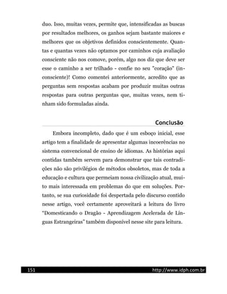 duo. Isso, muitas vezes, permite que, intensificadas as buscas
por resultados melhores, os ganhos sejam bastante maiores e
melhores que os objetivos definidos conscientemente. Quan-
tas e quantas vezes não optamos por caminhos cuja avaliação
consciente não nos comove, porém, algo nos diz que deve ser
esse o caminho a ser trilhado - confie no seu "coração" (in-
consciente)! Como comentei anteriormente, acredito que as
perguntas sem respostas acabam por produzir muitas outras
respostas para outras perguntas que, muitas vezes, nem ti-
nham sido formuladas ainda.
Conclusão
Embora incompleto, dado que é um esboço inicial, esse
artigo tem a finalidade de apresentar algumas incoerências no
sistema convencional de ensino de idiomas. As histórias aqui
contidas também servem para demonstrar que tais contradi-
ções não são privilégios de métodos obsoletos, mas de toda a
educação e cultura que permeiam nossa civilização atual, mui-
to mais interessada em problemas do que em soluções. Por-
tanto, se sua curiosidade foi despertada pelo discurso contido
nesse artigo, você certamente aproveitará a leitura do livro
“Domesticando o Dragão - Aprendizagem Acelerada de Lín-
guas Estrangeiras” também disponível nesse site para leitura.
151 http://www.idph.com.br
 