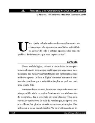 26.26. PPERMISSÃOERMISSÃO EE DISPONIBILIDADEDISPONIBILIDADE INTERIORINTERIOR PARAPARA OO ESTUDOESTUDO
© Autores: Viviani Bovo e Walther Hermann Kerth
ma rápida reflexão sobre o desempenho escolar de
crianças que não apresentam resultados satisfatóri-
os, apesar de todo o esforço aparente dos pais em
ajudá-la. Será o estudo o que mais importa a elas?
U
Contexto
Nosso modelo lógico, racional e mecanicista do compor-
tamento humano nem sempre explica porque as pessoas, mes-
mo diante das melhores circunstâncias não expressam as suas
melhores opções. De fato, a “lógica” dos seres humanos é mui-
to mais complexa que a aritmética simples na qual um mais
um é igual a dois.
Ao tratar desse assunto, lembro-se sempre de um exem-
plo aprendido ainda no ensino fundamental em minhas aulas
de Geografia... Era a descrição de uma situação vivida pela
colônia de agricultores do Vale do Paraíba que, na época, vivia
o problema das picadas de cobras em suas plantações. Eles
utilizaram a lógica causal simples: “Se os problemas são as pi-
152 http://www.idph.com.br
 