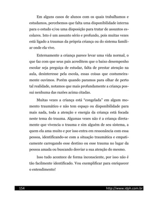 Em alguns casos de alunos com os quais trabalhamos e
estudamos, percebemos que falta uma disponibilidade interna
para o estudo e/ou uma disposição para tratar de assuntos es-
colares. Isto é um assunto sério e profundo, pois muitas vezes
está ligado a traumas da própria criança ou do sistema famili-
ar onde ela vive.
Externamente a criança parece levar uma vida normal, o
que faz com que seus pais acreditem que o baixo desempenho
escolar seja preguiça de estudar, falta de prestar atenção na
aula, desinteresse pela escola, essas coisas que costumeira-
mente ouvimos. Porém quando paramos para olhar de perto
tal realidade, notamos que mais profundamente a criança pos-
sui nenhuma das razões acima citadas.
Muitas vezes a criança está “congelada” em algum mo-
mento traumático e não tem espaço ou disponibilidade para
mais nada, toda a atenção e energia da criança está focada
neste tema do trauma. Algumas vezes não é a criança direta-
mente que vivencia o trauma e sim alguém de seu sistema, a
quem ela ama muito e por isso entra em ressonância com essa
pessoa, identificando-se com a situação traumática e empati-
camente carregando esse destino ou esse trauma no lugar da
pessoa amada ou buscando desviar a sua atenção do mesmo.
Isso tudo acontece de forma inconsciente, por isso não é
tão facilmente identificado. Vou exemplificar para enriquecer
o entendimento!
154 http://www.idph.com.br
 