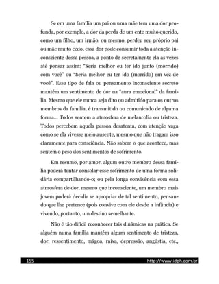 Se em uma família um pai ou uma mãe tem uma dor pro-
funda, por exemplo, a dor da perda de um ente muito querido,
como um filho, um irmão, ou mesmo, perdeu seu próprio pai
ou mãe muito cedo, essa dor pode consumir toda a atenção in-
consciente dessa pessoa, a ponto de secretamente ela as vezes
até pensar assim: “Seria melhor eu ter ido junto (morrido)
com você” ou “Seria melhor eu ter ido (morrido) em vez de
você”. Esse tipo de fala ou pensamento inconsciente secreto
mantém um sentimento de dor na “aura emocional” da famí-
lia. Mesmo que ele nunca seja dito ou admitido para os outros
membros da família, é transmitido ou comunicado de alguma
forma... Todos sentem a atmosfera de melancolia ou tristeza.
Todos percebem aquela pessoa desatenta, com atenção vaga
como se ela vivesse meio ausente, mesmo que não tragam isso
claramente para consciência. Não sabem o que acontece, mas
sentem o peso dos sentimentos de sofrimento.
Em resumo, por amor, algum outro membro dessa famí-
lia poderá tentar consolar esse sofrimento de uma forma soli-
dária compartilhando-o; ou pela longa convivência com essa
atmosfera de dor, mesmo que inconsciente, um membro mais
jovem poderá decidir se apropriar de tal sentimento, pensan-
do que lhe pertence (pois convive com ele desde a infância) e
vivendo, portanto, um destino semelhante.
Não é tão difícil reconhecer tais dinâmicas na prática. Se
alguém numa família mantém algum sentimento de tristeza,
dor, ressentimento, mágoa, raiva, depressão, angústia, etc.,
155 http://www.idph.com.br
 