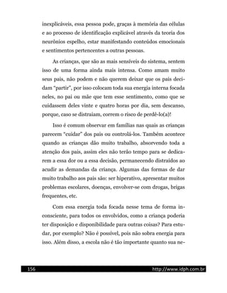 inexplicáveis, essa pessoa pode, graças à memória das células
e ao processo de identificação explicável através da teoria dos
neurônios espelho, estar manifestando conteúdos emocionais
e sentimentos pertencentes a outras pessoas.
As crianças, que são as mais sensíveis do sistema, sentem
isso de uma forma ainda mais intensa. Como amam muito
seus pais, não podem e não querem deixar que os pais deci-
dam “partir”, por isso colocam toda sua energia interna focada
neles, no pai ou mãe que tem esse sentimento, como que se
cuidassem deles vinte e quatro horas por dia, sem descanso,
porque, caso se distraiam, correm o risco de perdê-lo(a)!
Isso é comum observar em famílias nas quais as crianças
parecem “cuidar” dos pais ou controlá-los. Também acontece
quando as crianças dão muito trabalho, absorvendo toda a
atenção dos pais, assim eles não terão tempo para se dedica-
rem a essa dor ou a essa decisão, permanecendo distraídos ao
acudir as demandas da criança. Algumas das formas de dar
muito trabalho aos pais são: ser hiperativo, apresentar muitos
problemas escolares, doenças, envolver-se com drogas, brigas
frequentes, etc.
Com essa energia toda focada nesse tema de forma in-
consciente, para todos os envolvidos, como a criança poderia
ter disposição e disponibilidade para outras coisas? Para estu-
dar, por exemplo? Não é possível, pois não sobra energia para
isso. Além disso, a escola não é tão importante quanto sua ne-
156 http://www.idph.com.br
 
