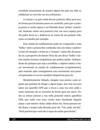 cessidade inconsciente de manter algum dos pais em vida ou
solidarizar-se com eles em seu sofrimento.
A criança e os pais então devem primeiro olhar para isso,
de forma que tal assunto possa ser resolvido, para que a crian-
ça possa se sentir segura e ser liberada dessa “prisão” emocio-
nal. Somente assim será possível criar um novo espaço para
ela poder focar-se e dedicar-se às coisas de sua própria vida,
como os estudos por exemplo.
Esse estado de confinamento pode ser comparado a uma
“bolha” onde a pessoa fica confinada com um único e podero-
so foco de atenção: o tema ou o “trauma”, sejam eles do passa-
do ou a perspectiva de futuro! Para ela sair dessa “bolha” exis-
tem muitas técnicas terapêuticas que podem ajudar. Indepen-
dente de qualquer que seja a escolhida, o objetivo básico é tra-
zer movimento ao estado de confinamento (congelamento),
pois somente após conseguirmos esse movimento será possí-
vel apresentar os novos caminhos disponíveis para ela.
Metaforicamente falando, imagine essa pessoa como al-
guém que gostaria de chegar a algum lugar, mas tem em suas
mãos um aparelho GPS que a levou a uma rua sem saída e
neste momento ela se encontra de frente para um muro. To-
das as outras pessoas a sua volta possuem outros aparelhos
GPS, que estão com uma versão mais atualizada daquele
mapa e que mostra várias saídas dessa rua. Essas pessoas en-
tão ficam o tempo todo dizendo para ela: “Vai, anda, sai daí”,
“Será possível que você não é capaz de andar para frente”.
157 http://www.idph.com.br
 