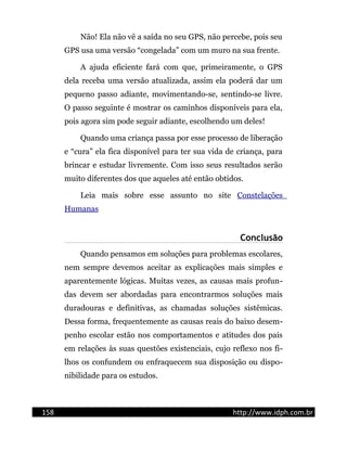 Não! Ela não vê a saída no seu GPS, não percebe, pois seu
GPS usa uma versão “congelada” com um muro na sua frente.
A ajuda eficiente fará com que, primeiramente, o GPS
dela receba uma versão atualizada, assim ela poderá dar um
pequeno passo adiante, movimentando-se, sentindo-se livre.
O passo seguinte é mostrar os caminhos disponíveis para ela,
pois agora sim pode seguir adiante, escolhendo um deles!
Quando uma criança passa por esse processo de liberação
e “cura” ela fica disponível para ter sua vida de criança, para
brincar e estudar livremente. Com isso seus resultados serão
muito diferentes dos que aqueles até então obtidos.
Leia mais sobre esse assunto no site Constelações
Humanas
Conclusão
Quando pensamos em soluções para problemas escolares,
nem sempre devemos aceitar as explicações mais simples e
aparentemente lógicas. Muitas vezes, as causas mais profun-
das devem ser abordadas para encontrarmos soluções mais
duradouras e definitivas, as chamadas soluções sistêmicas.
Dessa forma, frequentemente as causas reais do baixo desem-
penho escolar estão nos comportamentos e atitudes dos pais
em relações às suas questões existenciais, cujo reflexo nos fi-
lhos os confundem ou enfraquecem sua disposição ou dispo-
nibilidade para os estudos.
158 http://www.idph.com.br
 
