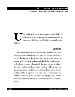 27.27. SSEUEU FILHOFILHO VAIVAI BEMBEM NANA ESCOLAESCOLA??
© Autores: Viviani Bovo e Walther Hermann Kerth
ma rápida reflexão a respeito das possibilidades de
melhora de desempenho escolar para crianças e jo-
vens que se dedicam mas não obtém resultados satis-
fatórios.
U
Contexto
O mundo da educação se transformou bastante. Os méto-
dos antigos de estudo já não são mais tão efetivos. De fato, o
estudo do cérebro e do sistema nervoso á ainda recente e
grande parte de suas descobertas ainda não foi suficientemen-
te divulgado no setor educacional. Talvez o campo da educa-
ção seja o mais atrasado de todos! Isso fica evidente cada vez
que comparamos o ambiente de sala de aula do ensino funda-
mental, médio e superior com uma sala de treinamento de
adultos, locais em que os recursos tecnológicos que podem
proporcionar uma estimulação adequada alcançou a moderni-
zação.
159 http://www.idph.com.br
 