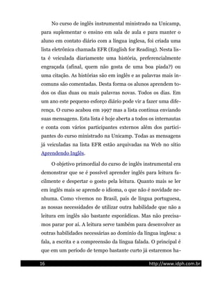 No curso de inglês instrumental ministrado na Unicamp,
para suplementar o ensino em sala de aula e para manter o
aluno em contato diário com a língua inglesa, foi criada uma
lista eletrônica chamada EFR (English for Reading). Nesta lis-
ta é veiculada diariamente uma história, preferencialmente
engraçada (afinal, quem não gosta de uma boa piada?) ou
uma citação. As histórias são em inglês e as palavras mais in-
comuns são comentadas. Desta forma os alunos aprendem to-
dos os dias duas ou mais palavras novas. Todos os dias. Em
um ano este pequeno esforço diário pode vir a fazer uma dife-
rença. O curso acabou em 1997 mas a lista continua enviando
suas mensagens. Esta lista é hoje aberta a todos os internautas
e conta com vários participantes externos além dos partici-
pantes do curso ministrado na Unicamp. Todas as mensagens
já veiculadas na lista EFR estão arquivadas na Web no sítio
Aprendendo Inglês.
O objetivo primordial do curso de inglês instrumental era
demonstrar que se é possível aprender inglês para leitura fa-
cilmente e despertar o gosto pela leitura. Quanto mais se ler
em inglês mais se aprende o idioma, o que não é novidade ne-
nhuma. Como vivemos no Brasil, país de língua portuguesa,
as nossas necessidades de utilizar outra habilidade que não a
leitura em inglês são bastante esporádicas. Mas não precisa-
mos parar por aí. A leitura serve também para desenvolver as
outras habilidades necessárias ao domínio da língua inglesa: a
fala, a escrita e a compreensão da língua falada. O principal é
que em um período de tempo bastante curto já estaremos ha-
16 http://www.idph.com.br
 