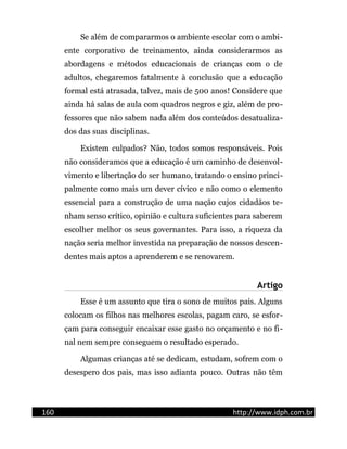 Se além de compararmos o ambiente escolar com o ambi-
ente corporativo de treinamento, ainda considerarmos as
abordagens e métodos educacionais de crianças com o de
adultos, chegaremos fatalmente à conclusão que a educação
formal está atrasada, talvez, mais de 500 anos! Considere que
ainda há salas de aula com quadros negros e giz, além de pro-
fessores que não sabem nada além dos conteúdos desatualiza-
dos das suas disciplinas.
Existem culpados? Não, todos somos responsáveis. Pois
não consideramos que a educação é um caminho de desenvol-
vimento e libertação do ser humano, tratando o ensino princi-
palmente como mais um dever cívico e não como o elemento
essencial para a construção de uma nação cujos cidadãos te-
nham senso crítico, opinião e cultura suficientes para saberem
escolher melhor os seus governantes. Para isso, a riqueza da
nação seria melhor investida na preparação de nossos descen-
dentes mais aptos a aprenderem e se renovarem.
Artigo
Esse é um assunto que tira o sono de muitos pais. Alguns
colocam os filhos nas melhores escolas, pagam caro, se esfor-
çam para conseguir encaixar esse gasto no orçamento e no fi-
nal nem sempre conseguem o resultado esperado.
Algumas crianças até se dedicam, estudam, sofrem com o
desespero dos pais, mas isso adianta pouco. Outras não têm
160 http://www.idph.com.br
 
