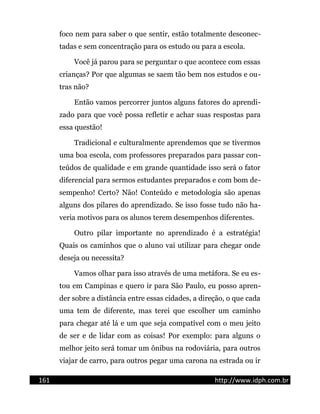 foco nem para saber o que sentir, estão totalmente desconec-
tadas e sem concentração para os estudo ou para a escola.
Você já parou para se perguntar o que acontece com essas
crianças? Por que algumas se saem tão bem nos estudos e ou-
tras não?
Então vamos percorrer juntos alguns fatores do aprendi-
zado para que você possa refletir e achar suas respostas para
essa questão!
Tradicional e culturalmente aprendemos que se tivermos
uma boa escola, com professores preparados para passar con-
teúdos de qualidade e em grande quantidade isso será o fator
diferencial para sermos estudantes preparados e com bom de-
sempenho! Certo? Não! Conteúdo e metodologia são apenas
alguns dos pilares do aprendizado. Se isso fosse tudo não ha-
veria motivos para os alunos terem desempenhos diferentes.
Outro pilar importante no aprendizado é a estratégia!
Quais os caminhos que o aluno vai utilizar para chegar onde
deseja ou necessita?
Vamos olhar para isso através de uma metáfora. Se eu es-
tou em Campinas e quero ir para São Paulo, eu posso apren-
der sobre a distância entre essas cidades, a direção, o que cada
uma tem de diferente, mas terei que escolher um caminho
para chegar até lá e um que seja compatível com o meu jeito
de ser e de lidar com as coisas! Por exemplo: para alguns o
melhor jeito será tomar um ônibus na rodoviária, para outros
viajar de carro, para outros pegar uma carona na estrada ou ir
161 http://www.idph.com.br
 