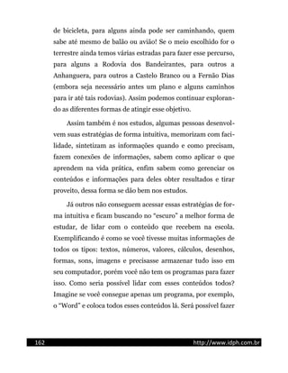 de bicicleta, para alguns ainda pode ser caminhando, quem
sabe até mesmo de balão ou avião! Se o meio escolhido for o
terrestre ainda temos várias estradas para fazer esse percurso,
para alguns a Rodovia dos Bandeirantes, para outros a
Anhanguera, para outros a Castelo Branco ou a Fernão Dias
(embora seja necessário antes um plano e alguns caminhos
para ir até tais rodovias). Assim podemos continuar exploran-
do as diferentes formas de atingir esse objetivo.
Assim também é nos estudos, algumas pessoas desenvol-
vem suas estratégias de forma intuitiva, memorizam com faci-
lidade, sintetizam as informações quando e como precisam,
fazem conexões de informações, sabem como aplicar o que
aprendem na vida prática, enfim sabem como gerenciar os
conteúdos e informações para deles obter resultados e tirar
proveito, dessa forma se dão bem nos estudos.
Já outros não conseguem acessar essas estratégias de for-
ma intuitiva e ficam buscando no “escuro” a melhor forma de
estudar, de lidar com o conteúdo que recebem na escola.
Exemplificando é como se você tivesse muitas informações de
todos os tipos: textos, números, valores, cálculos, desenhos,
formas, sons, imagens e precisasse armazenar tudo isso em
seu computador, porém você não tem os programas para fazer
isso. Como seria possível lidar com esses conteúdos todos?
Imagine se você consegue apenas um programa, por exemplo,
o “Word” e coloca todos esses conteúdos lá. Será possível fazer
162 http://www.idph.com.br
 