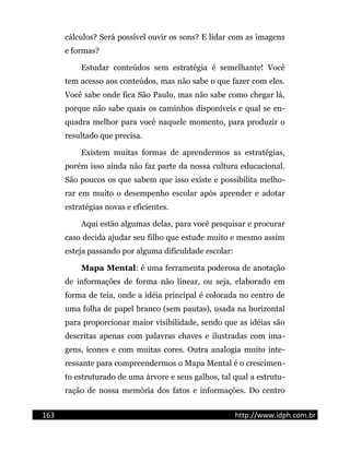 cálculos? Será possível ouvir os sons? E lidar com as imagens
e formas?
Estudar conteúdos sem estratégia é semelhante! Você
tem acesso aos conteúdos, mas não sabe o que fazer com eles.
Você sabe onde fica São Paulo, mas não sabe como chegar lá,
porque não sabe quais os caminhos disponíveis e qual se en-
quadra melhor para você naquele momento, para produzir o
resultado que precisa.
Existem muitas formas de aprendermos as estratégias,
porém isso ainda não faz parte da nossa cultura educacional.
São poucos os que sabem que isso existe e possibilita melho-
rar em muito o desempenho escolar após aprender e adotar
estratégias novas e eficientes.
Aqui estão algumas delas, para você pesquisar e procurar
caso decida ajudar seu filho que estude muito e mesmo assim
esteja passando por alguma dificuldade escolar:
Mapa Mental: é uma ferramenta poderosa de anotação
de informações de forma não linear, ou seja, elaborado em
forma de teia, onde a idéia principal é colocada no centro de
uma folha de papel branco (sem pautas), usada na horizontal
para proporcionar maior visibilidade, sendo que as idéias são
descritas apenas com palavras chaves e ilustradas com ima-
gens, ícones e com muitas cores. Outra analogia muito inte-
ressante para compreendermos o Mapa Mental é o crescimen-
to estruturado de uma árvore e seus galhos, tal qual a estrutu-
ração de nossa memória dos fatos e informações. Do centro
163 http://www.idph.com.br
 