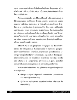 saem troncos principais abrindo cada tópico do assunto prin-
cipal e, de cada um deles, saem galhos menores com os deta-
lhes explicativos.
Assim desenhado, um Mapa Mental está organizando e
hierarquizando os tópicos de um assunto, ao mesmo tempo
em que sintetiza, fornecendo a visão global, mostra os deta-
lhes e as interligações do assunto. Por fim, com a utilização
das figuras e cores, promove a memorização das informações
ao estimular ambos hemisférios cerebrais. Sendo uma "ferra-
menta" muito útil para várias aplicações, tais como: anotações
de aulas, resumo de livros, planejamento de estudos, elabora-
ção de redações, entre outros.
PEI: O PEI é um programa pedagógico de desenvolvi-
mento da inteligência e da capacidade de aprender que pro-
move experiências e vivências, através das quais busca-se al-
cançar o seguinte objetivo: aumentar a capacidade do organis-
mo humano para ser modificado através da exposição direta
aos estímulos e à experiência proporcionada pelos contatos
com a vida e com as exigências da aprendizagem formal.
Mais especificamente o PEI pretende atingir os seguintes
sub-objetivos:
 corrigir funções cognitivas deficientes (deficiências
nas estratégias mentais);
 ajudar na aquisição de conceitos básicos (absorção de
conteúdos);
164 http://www.idph.com.br
 