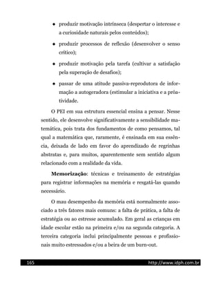  produzir motivação intrínseca (despertar o interesse e
a curiosidade naturais pelos conteúdos);
 produzir processos de reflexão (desenvolver o senso
crítico);
 produzir motivação pela tarefa (cultivar a satisfação
pela superação de desafios);
 passar de uma atitude passiva-reprodutora de infor-
mação a autogeradora (estimular a iniciativa e a próa-
tividade.
O PEI em sua estrutura essencial ensina a pensar. Nesse
sentido, ele desenvolve significativamente a sensibilidade ma-
temática, pois trata dos fundamentos de como pensamos, tal
qual a matemática que, raramente, é ensinada em sua essên-
cia, deixada de lado em favor do aprendizado de regrinhas
abstratas e, para muitos, aparentemente sem sentido algum
relacionado com a realidade da vida.
Memorização: técnicas e treinamento de estratégias
para registrar informações na memória e resgatá-las quando
necessário.
O mau desempenho da memória está normalmente asso-
ciado a três fatores mais comuns: a falta de prática, a falta de
estratégia ou ao estresse acumulado. Em geral as crianças em
idade escolar estão na primeira e/ou na segunda categoria. A
terceira categoria inclui principalmente pessoas e profissio-
nais muito estressados e/ou a beira de um burn-out.
165 http://www.idph.com.br
 