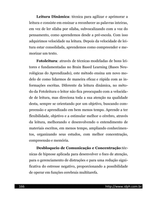 Leitura Dinâmica: técnica para agilizar e aprimorar a
leitura e consiste em ensinar a reconhecer as palavras inteiras,
em vez de ler sílaba por sílaba, subvocalizando com a voz do
pensamento, como aprendemos desde a pré-escola. Com isso
adquirimos velocidade na leitura. Depois da velocidade de lei-
tura estar consolidada, aprendemos como compreender e me-
morizar um texto.
Fotoleitura: através de técnicas modeladas de bons lei-
tores e fundamentadas no Brain Based Learning (Bases Neu-
rológicas do Aprendizado), este método ensina um novo mo-
delo de como lidarmos de maneira eficaz e rápida com as in-
formações escritas. Diferente da leitura dinâmica, no méto-
do da Fotoleitura o leitor não fica preocupado com a velocida-
de de leitura, mas direciona toda a sua atenção na qualidade
desta, sempre se orientando por um objetivo, buscando com-
preensão e aprendizado em bem menos tempo. Aprende a ter
flexibilidade, objetivo e a estimular melhor o cérebro, através
da leitura, melhorando e desenvolvendo o entendimento de
materiais escritos, em menos tempo, ampliando conhecimen-
tos, organizando seus estudos, com melhor concentração,
compreensão e memória.
Desbloqueio de Comunicação e Concentração:téc-
nicas de hipnose aplicada para desenvolver o foco de atenção,
para o gerenciamento de distrações e para uma redução signi-
ficativa do estresse negativo, proporcionando a possibilidade
de operar em funções cerebrais multitarefa.
166 http://www.idph.com.br
 