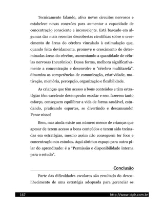 Tecnicamente falando, ativa novos circuitos nervosos e
estabelece novas conexões para aumentar a capacidade de
concentração consciente e inconsciente. Está baseado em al-
gumas das mais recentes descobertas científicas sobre o cres-
cimento de áreas do cérebro vinculado à estimulação que,
quando feita devidamente, promove o crescimento de deter-
minadas áreas do cérebro, aumentando a quantidade de célu-
las nervosas (neurônios). Dessa forma, melhora significativa-
mente a concentração e desenvolve o "cérebro multitarefa",
dinamiza as competências de comunicação, criatividade, mo-
tivação, memória, percepção, organização e flexibilidade.
As crianças que têm acesso a bons conteúdos e têm estra-
tégias têm excelente desempenho escolar e sem fazerem tanto
esforço, conseguem equilibrar a vida de forma saudável, estu-
dando, praticando esportes, se divertindo e descansando!
Pense nisso!
Bem, mas ainda existe um número menor de crianças que
apesar de terem acesso a bons conteúdos e terem sido treina-
das em estratégias, mesmo assim não conseguem ter foco e
concentração nos estudos. Aqui abrimos espaço para outro pi-
lar do aprendizado: é a “Permissão e disponibilidade interna
para o estudo”.
Conclusão
Parte das dificuldades escolares são resultado do desco-
nhecimento de uma estratégia adequada para gerenciar os
167 http://www.idph.com.br
 