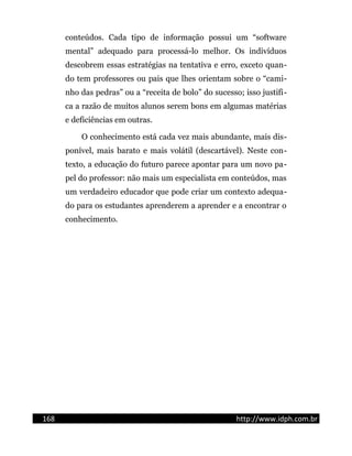 conteúdos. Cada tipo de informação possui um “software
mental” adequado para processá-lo melhor. Os indivíduos
descobrem essas estratégias na tentativa e erro, exceto quan-
do tem professores ou pais que lhes orientam sobre o “cami-
nho das pedras” ou a “receita de bolo” do sucesso; isso justifi-
ca a razão de muitos alunos serem bons em algumas matérias
e deficiências em outras.
O conhecimento está cada vez mais abundante, mais dis-
ponível, mais barato e mais volátil (descartável). Neste con-
texto, a educação do futuro parece apontar para um novo pa-
pel do professor: não mais um especialista em conteúdos, mas
um verdadeiro educador que pode criar um contexto adequa-
do para os estudantes aprenderem a aprender e a encontrar o
conhecimento.
168 http://www.idph.com.br
 