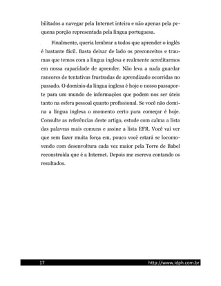 bilitados a navegar pela Internet inteira e não apenas pela pe-
quena porção representada pela língua portuguesa.
Finalmente, queria lembrar a todos que aprender o inglês
é bastante fácil. Basta deixar de lado os preconceitos e trau-
mas que temos com a língua inglesa e realmente acreditarmos
em nossa capacidade de aprender. Não leva a nada guardar
rancores de tentativas frustradas de aprendizado ocorridas no
passado. O domínio da língua inglesa é hoje o nosso passapor-
te para um mundo de informações que podem nos ser úteis
tanto na esfera pessoal quanto profissional. Se você não domi-
na a língua inglesa o momento certo para começar é hoje.
Consulte as referências deste artigo, estude com calma a lista
das palavras mais comuns e assine a lista EFR. Você vai ver
que sem fazer muita força em, pouco você estará se locomo-
vendo com desenvoltura cada vez maior pela Torre de Babel
reconstruída que é a Internet. Depois me escreva contando os
resultados.
17 http://www.idph.com.br
 