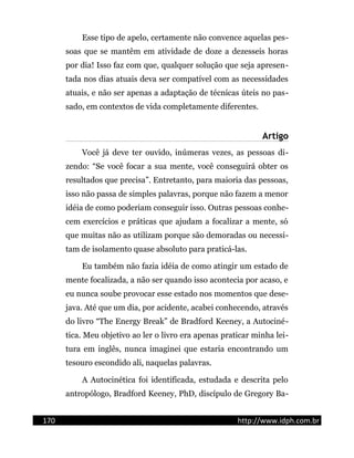Esse tipo de apelo, certamente não convence aquelas pes-
soas que se mantêm em atividade de doze a dezesseis horas
por dia! Isso faz com que, qualquer solução que seja apresen-
tada nos dias atuais deva ser compatível com as necessidades
atuais, e não ser apenas a adaptação de técnicas úteis no pas-
sado, em contextos de vida completamente diferentes.
Artigo
Você já deve ter ouvido, inúmeras vezes, as pessoas di-
zendo: “Se você focar a sua mente, você conseguirá obter os
resultados que precisa”. Entretanto, para maioria das pessoas,
isso não passa de simples palavras, porque não fazem a menor
idéia de como poderiam conseguir isso. Outras pessoas conhe-
cem exercícios e práticas que ajudam a focalizar a mente, só
que muitas não as utilizam porque são demoradas ou necessi-
tam de isolamento quase absoluto para praticá-las.
Eu também não fazia idéia de como atingir um estado de
mente focalizada, a não ser quando isso acontecia por acaso, e
eu nunca soube provocar esse estado nos momentos que dese-
java. Até que um dia, por acidente, acabei conhecendo, através
do livro “The Energy Break” de Bradford Keeney, a Autociné-
tica. Meu objetivo ao ler o livro era apenas praticar minha lei-
tura em inglês, nunca imaginei que estaria encontrando um
tesouro escondido ali, naquelas palavras.
A Autocinética foi identificada, estudada e descrita pelo
antropólogo, Bradford Keeney, PhD, discípulo de Gregory Ba-
170 http://www.idph.com.br
 