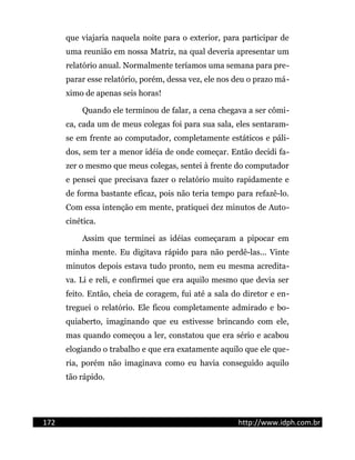 que viajaria naquela noite para o exterior, para participar de
uma reunião em nossa Matriz, na qual deveria apresentar um
relatório anual. Normalmente teríamos uma semana para pre-
parar esse relatório, porém, dessa vez, ele nos deu o prazo má-
ximo de apenas seis horas!
Quando ele terminou de falar, a cena chegava a ser cômi-
ca, cada um de meus colegas foi para sua sala, eles sentaram-
se em frente ao computador, completamente estáticos e páli-
dos, sem ter a menor idéia de onde começar. Então decidi fa-
zer o mesmo que meus colegas, sentei à frente do computador
e pensei que precisava fazer o relatório muito rapidamente e
de forma bastante eficaz, pois não teria tempo para refazê-lo.
Com essa intenção em mente, pratiquei dez minutos de Auto-
cinética.
Assim que terminei as idéias começaram a pipocar em
minha mente. Eu digitava rápido para não perdê-las... Vinte
minutos depois estava tudo pronto, nem eu mesma acredita-
va. Li e reli, e confirmei que era aquilo mesmo que devia ser
feito. Então, cheia de coragem, fui até a sala do diretor e en-
treguei o relatório. Ele ficou completamente admirado e bo-
quiaberto, imaginando que eu estivesse brincando com ele,
mas quando começou a ler, constatou que era sério e acabou
elogiando o trabalho e que era exatamente aquilo que ele que-
ria, porém não imaginava como eu havia conseguido aquilo
tão rápido.
172 http://www.idph.com.br
 