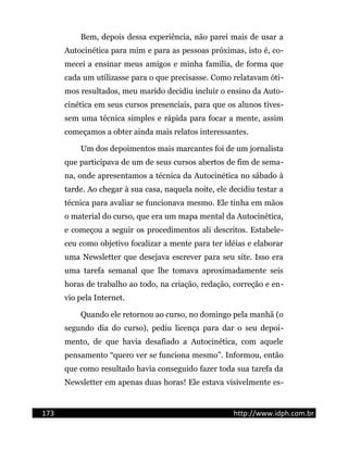 Bem, depois dessa experiência, não parei mais de usar a
Autocinética para mim e para as pessoas próximas, isto é, co-
mecei a ensinar meus amigos e minha família, de forma que
cada um utilizasse para o que precisasse. Como relatavam óti-
mos resultados, meu marido decidiu incluir o ensino da Auto-
cinética em seus cursos presenciais, para que os alunos tives-
sem uma técnica simples e rápida para focar a mente, assim
começamos a obter ainda mais relatos interessantes.
Um dos depoimentos mais marcantes foi de um jornalista
que participava de um de seus cursos abertos de fim de sema-
na, onde apresentamos a técnica da Autocinética no sábado à
tarde. Ao chegar à sua casa, naquela noite, ele decidiu testar a
técnica para avaliar se funcionava mesmo. Ele tinha em mãos
o material do curso, que era um mapa mental da Autocinética,
e começou a seguir os procedimentos ali descritos. Estabele-
ceu como objetivo focalizar a mente para ter idéias e elaborar
uma Newsletter que desejava escrever para seu site. Isso era
uma tarefa semanal que lhe tomava aproximadamente seis
horas de trabalho ao todo, na criação, redação, correção e en-
vio pela Internet.
Quando ele retornou ao curso, no domingo pela manhã (o
segundo dia do curso), pediu licença para dar o seu depoi-
mento, de que havia desafiado a Autocinética, com aquele
pensamento “quero ver se funciona mesmo”. Informou, então
que como resultado havia conseguido fazer toda sua tarefa da
Newsletter em apenas duas horas! Ele estava visivelmente es-
173 http://www.idph.com.br
 
