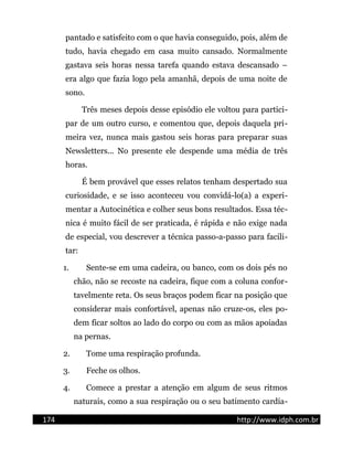 pantado e satisfeito com o que havia conseguido, pois, além de
tudo, havia chegado em casa muito cansado. Normalmente
gastava seis horas nessa tarefa quando estava descansado –
era algo que fazia logo pela amanhã, depois de uma noite de
sono.
Três meses depois desse episódio ele voltou para partici-
par de um outro curso, e comentou que, depois daquela pri-
meira vez, nunca mais gastou seis horas para preparar suas
Newsletters... No presente ele despende uma média de três
horas.
É bem provável que esses relatos tenham despertado sua
curiosidade, e se isso aconteceu vou convidá-lo(a) a experi-
mentar a Autocinética e colher seus bons resultados. Essa téc-
nica é muito fácil de ser praticada, é rápida e não exige nada
de especial, vou descrever a técnica passo-a-passo para facili-
tar:
1. Sente-se em uma cadeira, ou banco, com os dois pés no
chão, não se recoste na cadeira, fique com a coluna confor-
tavelmente reta. Os seus braços podem ficar na posição que
considerar mais confortável, apenas não cruze-os, eles po-
dem ficar soltos ao lado do corpo ou com as mãos apoiadas
na pernas.
2. Tome uma respiração profunda.
3. Feche os olhos.
4. Comece a prestar a atenção em algum de seus ritmos
naturais, como a sua respiração ou o seu batimento cardía-
174 http://www.idph.com.br
 