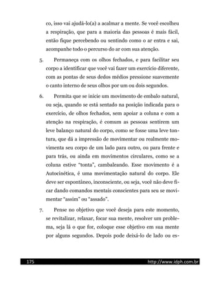 co, isso vai ajudá-lo(a) a acalmar a mente. Se você escolheu
a respiração, que para a maioria das pessoas é mais fácil,
então fique percebendo ou sentindo como o ar entra e sai,
acompanhe todo o percurso do ar com sua atenção.
5. Permaneça com os olhos fechados, e para facilitar seu
corpo a identificar que você vai fazer um exercício diferente,
com as pontas de seus dedos médios pressione suavemente
o canto interno de seus olhos por um ou dois segundos.
6. Permita que se inicie um movimento de embalo natural,
ou seja, quando se está sentado na posição indicada para o
exercício, de olhos fechados, sem apoiar a coluna e com a
atenção na respiração, é comum as pessoas sentirem um
leve balanço natural do corpo, como se fosse uma leve ton-
tura, que dá a impressão de movimentar ou realmente mo-
vimenta seu corpo de um lado para outro, ou para frente e
para trás, ou ainda em movimentos circulares, como se a
coluna estive “tonta”, cambaleando. Esse movimento é a
Autocinética, é uma movimentação natural do corpo. Ele
deve ser espontâneo, inconsciente, ou seja, você não deve fi-
car dando comandos mentais conscientes para seu se movi-
mentar “assim” ou “assado”.
7. Pense no objetivo que você deseja para este momento,
se revitalizar, relaxar, focar sua mente, resolver um proble-
ma, seja lá o que for, coloque esse objetivo em sua mente
por alguns segundos. Depois pode deixá-lo de lado ou es-
175 http://www.idph.com.br
 