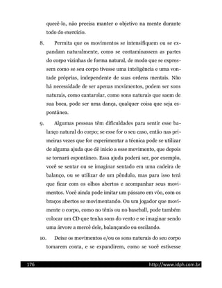 quecê-lo, não precisa manter o objetivo na mente durante
todo do exercício.
8. Permita que os movimentos se intensifiquem ou se ex-
pandam naturalmente, como se contaminassem as partes
do corpo vizinhas de forma natural, de modo que se expres-
sem como se seu corpo tivesse uma inteligência e uma von-
tade próprias, independente de suas ordens mentais. Não
há necessidade de ser apenas movimentos, podem ser sons
naturais, como cantarolar, como sons naturais que saem de
sua boca, pode ser uma dança, qualquer coisa que seja es-
pontânea.
9. Algumas pessoas têm dificuldades para sentir esse ba-
lanço natural do corpo; se esse for o seu caso, então nas pri-
meiras vezes que for experimentar a técnica pode se utilizar
de alguma ajuda que dê inicio a esse movimento, que depois
se tornará espontâneo. Essa ajuda poderá ser, por exemplo,
você se sentar ou se imaginar sentado em uma cadeira de
balanço, ou se utilizar de um pêndulo, mas para isso terá
que ficar com os olhos abertos e acompanhar seus movi-
mentos. Você ainda pode imitar um pássaro em vôo, com os
braços abertos se movimentando. Ou um jogador que movi-
mente o corpo, como no tênis ou no baseball, pode também
colocar um CD que tenha sons do vento e se imaginar sendo
uma árvore a mercê dele, balançando ou oscilando.
10. Deixe os movimentos e/ou os sons naturais do seu corpo
tomarem conta, e se expandirem, como se você estivesse
176 http://www.idph.com.br
 