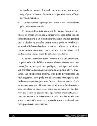 surfando ou apenas flutuando em uma onda, um campo
magnégico, em transe. Deixe-se levar por essa onda, até que
pare naturalmente.
11. Quando parar, agradeça seu corpo e seu inconsciente
pela prática do exercício.
O processo todo não leva mais do que dez ou quinze mi-
nutos. Se depois de praticar algumas vezes, você notar que sua
tendência natural é se movimentar bastante, quando precisar
usar a técnica no trabalho ou na escola, pode se recolher al-
guns minutinhos no banheiro e praticar. Mas se os movimen-
tos forem suaves e quase imperceptíveis para os outros, você
pode praticar em sua mesa de trabalho ou carteira.
O importante é você saber que não existe certo ou errado
na prática da Autocinética: a técnica não deve trazer mais pre-
ocupações; apenas pratique, pratique, e pratique, pois assim
vai descobrir como seu corpo funciona, enquanto ele vai reve-
lando sua inteligência própria, que pode proporcionar-lhe
muitos ganhos. Você pode praticar quantas vezes quiser, nor-
malmente as pessoas praticam duas a três vezes ao dia. Já al-
gumas pessoas que utilizam essa técnica para fins terapêuti-
cos, exercitam-se mais vezes, como um paciente do Dr. Kee-
ney, que vítima de pressão alta, após sofrer um infarto, prati-
cava dez minutos de Autocinética a cada duas horas. Ele pas-
sou a ter uma vida saudável e normal mesmo trabalhando sob
forte pressão em sua empresa.
177 http://www.idph.com.br
 
