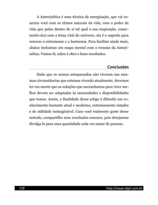 A Autocinética é uma técnica de energização, que vai co-
nectar você com os ritmos naturais da vida, com o poder da
vida que pulsa dentro de si tal qual a sua respiração, conec-
tando-o(a) com a força vital do universo, ela é o segredo para
renovar o entusiasmo e a harmonia. Para facilitar ainda mais,
abaixo incluímos um mapa mental com o resumo da Autoci-
nética. Vamos lá, mãos à obra e bons resultados.
Conclusões
Dado que os nossos antepassados não viveram nas mes-
mas circunstâncias que estamos vivendo atualmente, devemos
ter em mente que as soluções que necessitamos para viver me-
lhor devem ser adaptadas às necessidades e disponibilidades
que temos. Assim, a finalidade desse artigo é difundir um co-
nhecimento bastante atual e moderno, extremamente simples
e de utilidade inimaginável. Caso você realmente goste desse
método, compartilhe seus resultados conosco, pois desejamos
divulga-lo para uma quantidade cada vez maior de pessoas.
178 http://www.idph.com.br
 
