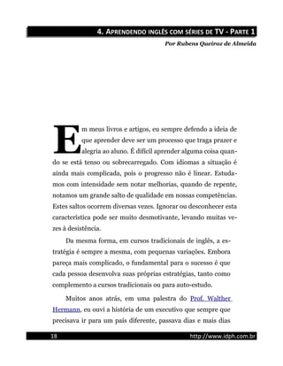 4.4. AAPRENDENDOPRENDENDO INGLÊSINGLÊS COMCOM SÉRIESSÉRIES DEDE TV - PTV - PARTEARTE 11
Por Rubens Queiroz de Almeida
m meus livros e artigos, eu sempre defendo a ideia de
que aprender deve ser um processo que traga prazer e
alegria ao aluno. É difícil aprender alguma coisa quan-
do se está tenso ou sobrecarregado. Com idiomas a situação é
ainda mais complicada, pois o progresso não é linear. Estuda-
mos com intensidade sem notar melhorias, quando de repente,
notamos um grande salto de qualidade em nossas competências.
Estes saltos ocorrem diversas vezes. Ignorar ou desconhecer esta
característica pode ser muito desmotivante, levando muitas ve-
zes à desistência.
E
Da mesma forma, em cursos tradicionais de inglês, a es-
tratégia é sempre a mesma, com pequenas variações. Embora
pareça mais complicado, o fundamental para o sucesso é que
cada pessoa desenvolva suas próprias estratégias, tanto como
complemento a cursos tradicionais ou para auto-estudo.
Muitos anos atrás, em uma palestra do Prof. Walther
Hermann, eu ouvi a história de um executivo que sempre que
precisava ir para um país diferente, passava dias e mais dias
18 http://www.idph.com.br
 