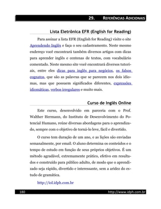 29.29. RREFERÊNCIASEFERÊNCIAS AADICIONAISDICIONAIS
Lista Eletrônica EFR (English for Reading)
Para assinar a lista EFR (English for Reading) visite o site
Aprendendo Inglês e faça o seu cadastramento. Neste mesmo
endereço você encontrará também diversos artigos com dicas
para aprender inglês e centenas de textos, com vocabulário
comentado. Neste mesmo site você encontrará diversos tutori-
ais, entre eles dicas para inglês para negócios, os falsos
cognatos, que são as palavras que se parecem nos dois idio-
mas, mas que possuem significados diferentes, expressões
idiomáticas, verbos irregulares e muito mais.
Curso de Inglês Online
Este curso, desenvolvido em parceria com o Prof.
Walther Hermann, do Instituto de Desenvolvimento do Po-
tencial Humano, reúne diversas abordagens para o aprendiza-
do, sempre com o objetivo de torná-lo leve, fácil e divertido.
O curso tem duração de um ano, e as lições são enviadas
semanalmente, por email. O aluno determina os conteúdos e o
tempo de estudo em função de seus próprios objetivos. É um
método agradável, extremamente prático, efetivo em resulta-
dos e construído para público adulto, de modo que o aprendi-
zado seja rápido, divertido e interessante, sem a aridez do es-
tudo de gramática.
http://iol.idph.com.br
180 http://www.idph.com.br
 