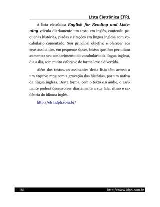 Lista Eletrônica EFRL
A lista eletrônica English for Reading and Liste-
ning veicula diariamente um texto em inglês, contendo pe-
quenas histórias, piadas e citações em língua inglesa com vo-
cabulário comentado. Seu principal objetivo é oferecer aos
seus assinantes, em pequenas doses, textos que lhes permitam
aumentar seu conhecimento do vocabulário da língua inglesa,
dia a dia, sem muito esforço e de forma leve e divertida.
Além dos textos, os assinantes desta lista têm acesso a
um arquivo mp3 com a gravação das histórias, por um nativo
da língua inglesa. Desta forma, com o texto e o áudio, o assi-
nante poderá desenvolver diariamente a sua fala, ritmo e ca-
dência do idioma inglês.
http://efrl.idph.com.br/
181 http://www.idph.com.br
 