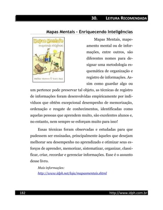 30.30. LLEITURAEITURA RRECOMENDADAECOMENDADA
Mapas Mentais – Enriquecendo Inteligências
Mapas Mentais, mape-
amento mental ou de infor-
mações, entre outros, são
diferentes nomes para de-
signar uma metodologia es-
quemática de organização e
registro de informações. As-
sim como guardar algo ou
um pertence pode preservar tal objeto, as técnicas de registro
de informações foram desenvolvidas empiricamente por indi-
víduos que obtêm excepcional desempenho de memorização,
ordenação e resgate de conhecimentos, identificadas como
aquelas pessoas que aprendem muito, são excelentes alunos e,
no entanto, nem sempre se esforçam muito para isso!
Essas técnicas foram observadas e estudadas para que
pudessem ser ensinadas, principalmente àqueles que desejam
melhorar seu desempenho no aprendizado e otimizar seus es-
forços de aprender, memorizar, sistematizar, organizar, classi-
ficar, criar, recordar e gerenciar informações. Esse é o assunto
desse livro.
Mais informações:
http://www.idph.net/loja/mapasmentais.shtml
182 http://www.idph.com.br
 