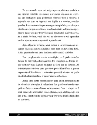 Eu recomendo uma estratégia que consiste em assistir a
um mesmo episódio três vezes: a primeira vez, com as legen-
das em português, para podermos entender bem a história; a
segunda vez com as legendas em inglês e a terceira, sem le-
gendas. Passamos então para o segundo episódio, e assim por
diante. Ao chegar ao último episódio da série, voltamos ao pri-
meiro. Fazer isto por três vezes gera resultados inacreditáveis.
Se a série for boa, você não vai se aborrecer e vai aprender
muito, sem nem notar que está aprendendo.
Após algumas semanas você notará a incorporação de di-
versas frases ao seu vocabulário, sem nem se dar conta disto.
A sua pronúncia terá uma melhoria substancial também.
Em complemento a esta estratégia, você pode também
baixar da Internet as transcrições dos episódios, de forma po-
der dedicar mais alguns minutos de seu dia ao estudo. As
transcrições são úteis para que você possa identificar e gravar
expressões idiomáticas, construções gramaticais com as quais
não tenha familiaridade e palavras desconhecidas.
Ainda uma outra possibilidade, para quem tem facilidade
de visualizar situações, é se lembrar dos quadros da série e re-
petir as falas, em voz alta ou mentalmente. Com o tempo você
será capaz de aproveitar estas situações em diálogos de seu
dia a dia, substituindo as palavras por outras mais adequadas
ao contexto.
20 http://www.idph.com.br
 