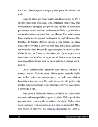 nal é sua. Você é quem tem que gostar, para não desistir no
meio.
Como já disse, aprender inglês assistindo séries de TV é
apenas mais uma estratégia. Uma estratégia muito rica, pois
você assiste às situações que por sua vez lhe dão os elementos
para compreender cada vez mais o vocabulário, a pronúncia e
outros elementos que compõem um idioma. Mas existem ou-
tras estratégias. Eu aprendi muita coisa de inglês lendo as his-
torinhas do Charlie Brown, Snoopy e sua turma. Eu tinha
umas cinco revistas e devo ter lido cada uma delas algumas
centenas de vezes. Depois de algum tempo sabia todas as his-
tórias de cor, as frases, as situações, etc. Quando precisava
conversar com alguém em inglês era só buscar uma frase no
meu repositório, trocar uma ou outra palavra e parecer inteli-
gente :-)
Outra possibilidade, aprender com música, ouvindo a
mesma música diversas vezes. Muita gente aprende inglês
sem se dar conta e mesmo sem querer, ouvindo suas músicas
favoritas inúmeras vezes. Eu particularmente não gosto, pois
muitas músicas possuem letras incompreensíveis, mas enfim,
a estratégia é sua.
Para quem é fã da série Friends, eu baixei as transcrições
de quase todos os episódios, e gerei arquivos PDF, a partir das
páginas html, com a ajuda do software htmldoc. Todos estes
arquivos foram reunidos coloquei um arquivo zipado (17 MB),
com todos os arquivos, na seção de downloads da Dicas-L.
22 http://www.idph.com.br
 