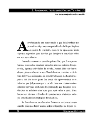 5.5. AAPRENDENDOPRENDENDO IINGLÊSNGLÊS COMCOM SSÉRIESÉRIES DEDE TV - PTV - PARTEARTE 22
Por Rubens Queiroz de Almeida
profundando um pouco mais o que foi abordado no
primeiro artigo sobre o aprendizado da língua inglesa
com séries de televisão, gostaria de apresentar mais
algumas sugestões para aqueles que desejam ir um pouco além
em seu aprendizado.
A
Levando em conta a questão primordial, que é sempre o
tempo, o segredo é encaixar naqueles minutos ociosos de nos-
so dia, algumas atividades de estudo. Nossos dias são cheios
destes pequenos buracos: nas filas de bancos, correios, no ôni-
bus, intervalos comerciais ao assistir televisão, no banheiro e
por aí vai. Na maior parte dos casos não aproveitamos estes
minutos por julgarmos que o estudo deve ser concentrado e
criamos barreiras artificiais determinando que devemos estu-
dar por no mínimo uma hora para que valha a pena. Uma
hora é um número redondo e frequentemente adotamos valo-
res semelhantes ou múltiplos de uma hora.
Se derrubarmos esta barreira ficaremos surpresos com o
quanto podemos fazer usando estes pedacinhos de tempo es-
24 http://www.idph.com.br
 