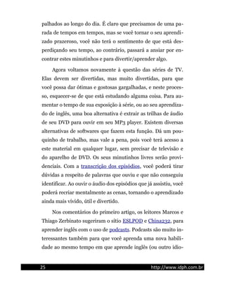 palhados ao longo do dia. É claro que precisamos de uma pa-
rada de tempos em tempos, mas se você tornar o seu aprendi-
zado prazeroso, você não terá o sentimento de que está des-
perdiçando seu tempo, ao contrário, passará a ansiar por en-
contrar estes minutinhos e para divertir/aprender algo.
Agora voltamos novamente à questão das séries de TV.
Elas devem ser divertidas, mas muito divertidas, para que
você possa dar ótimas e gostosas gargalhadas, e neste proces-
so, esquecer-se de que está estudando alguma coisa. Para au-
mentar o tempo de sua exposição à série, ou ao seu aprendiza-
do de inglês, uma boa alternativa é extrair as trilhas de áudio
de seu DVD para ouvir em seu MP3 player. Existem diversas
alternativas de softwares que fazem esta função. Dá um pou-
quinho de trabalho, mas vale a pena, pois você terá acesso a
este material em qualquer lugar, sem precisar de televisão e
do aparelho de DVD. Os seus minutinhos livres serão provi-
denciais. Com a transcrição dos episódios, você poderá tirar
dúvidas a respeito de palavras que ouviu e que não conseguiu
identificar. Ao ouvir o áudio dos episódios que já assistiu, você
poderá recriar mentalmente as cenas, tornando o aprendizado
ainda mais vívido, útil e divertido.
Nos comentários do primeiro artigo, os leitores Marcos e
Thiago Zerbinato sugeriram o sítio ESLPOD e China232, para
aprender inglês com o uso de podcasts. Podcasts são muito in-
teressantes também para que você aprenda uma nova habili-
dade ao mesmo tempo em que aprende inglês (ou outro idio-
25 http://www.idph.com.br
 