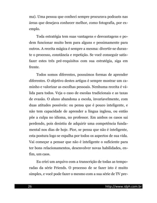 ma). Uma pessoa que conheci sempre procurava podcasts nas
áreas que desejava conhecer melhor, como fotografia, por ex-
emplo.
Toda estratégia tem suas vantagens e desvantagens e po-
dem funcionar muito bem para alguns e pessimamente para
outros. A receita mágica é sempre a mesma: divertir-se duran-
te o processo, constância e repetição. Se você conseguir satis-
fazer estes três pré-requisitos com sua estratégia, siga em
frente.
Todos somos diferentes, possuímos formas de aprender
diferentes. O objetivo destes artigos é sempre mostrar um ca-
minho e valorizar as escolhas pessoais. Nenhuma receita é vá-
lida para todos. Veja o caso de escolas tradicionais e as taxas
de evasão. O aluno abandona a escola, invariavelmente, com
duas atitudes possíveis: ou pensa que é pouco inteligente, e
não tem capacidade de aprender a língua inglesa, ou então
põe a culpa no idioma, no professor. Em ambos os casos sai
perdendo, pois desistiu de adquirir uma competência funda-
mental nos dias de hoje. Pior, se pensa que não é inteligente,
esta postura logo se espalha por todos os aspectos de sua vida.
Vai começar a pensar que não é inteligente o suficiente para
ter bons relacionamentos, desenvolver novas habilidades, en-
fim, um caos.
Eu criei um arquivo com a transcrição de todas as tempo-
radas da série Friends. O processo de se fazer isto é muito
simples, e você pode fazer o mesmo com a sua série de TV pre-
26 http://www.idph.com.br
 