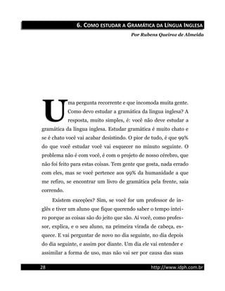 6.6. CCOMOOMO ESTUDARESTUDAR AA GGRAMÁTICARAMÁTICA DADA LLÍNGUAÍNGUA IINGLESANGLESA
Por Rubens Queiroz de Almeida
ma pergunta recorrente e que incomoda muita gente.
Como devo estudar a gramática da língua inglesa? A
resposta, muito simples, é: você não deve estudar a
gramática da língua inglesa. Estudar gramática é muito chato e
se é chato você vai acabar desistindo. O pior de tudo, é que 99%
do que você estudar você vai esquecer no minuto seguinte. O
problema não é com você, é com o projeto de nosso cérebro, que
não foi feito para estas coisas. Tem gente que gosta, nada errado
com eles, mas se você pertence aos 99% da humanidade a que
me refiro, se encontrar um livro de gramática pela frente, saia
correndo.
U
Existem exceções? Sim, se você for um professor de in-
glês e tiver um aluno que fique querendo saber o tempo intei-
ro porque as coisas são do jeito que são. Aí você, como profes-
sor, explica, e o seu aluno, na primeira virada de cabeça, es-
quece. E vai perguntar de novo no dia seguinte, no dia depois
do dia seguinte, e assim por diante. Um dia ele vai entender e
assimilar a forma de uso, mas não vai ser por causa das suas
28 http://www.idph.com.br
 