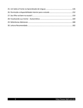 25. Um Salto à Frente no Aprendizado de Línguas .......................................................126
26. Permissão e disponibilidade interior para o estudo ...............................................152
27. Seu filho vai bem na escola?....................................................................................159
28. Focalizando sua mente – Autocinética ....................................................................169
29. Referências Adicionais .............................................................................................180
30. Leitura Recomendada .............................................................................................182
3 http://www.idph.com.br
 