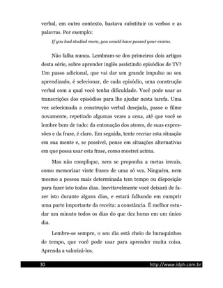 verbal, em outro contexto, bastava substituir os verbos e as
palavras. Por exemplo:
If you had studied more, you would have passed your exams.
Não falha nunca. Lembram-se dos primeiros dois artigos
desta série, sobre aprender inglês assistindo episódios de TV?
Um passo adicional, que vai dar um grande impulso ao seu
aprendizado, é selecionar, de cada episódio, uma construção
verbal com a qual você tenha dificuldade. Você pode usar as
transcrições dos episódios para lhe ajudar nesta tarefa. Uma
vez selecionada a construção verbal desejada, passe o filme
novamente, repetindo algumas vezes a cena, até que você se
lembre bem de tudo: da entonação dos atores, de suas expres-
sões e da frase, é claro. Em seguida, tente recriar esta situação
em sua mente e, se possível, pense em situações alternativas
em que possa usar esta frase, como mostrei acima.
Mas não complique, nem se proponha a metas irreais,
como memorizar vinte frases de uma só vez. Ninguém, nem
mesmo a pessoa mais determinada tem tempo ou disposição
para fazer isto todos dias. Inevitavelmente você deixará de fa-
zer isto durante alguns dias, e estará falhando em cumprir
uma parte importante da receita: a constância. É melhor estu-
dar um minuto todos os dias do que dez horas em um único
dia.
Lembre-se sempre, o seu dia está cheio de buraquinhos
de tempo, que você pode usar para aprender muita coisa.
Aprenda a valorizá-los.
30 http://www.idph.com.br
 