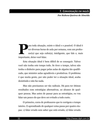 7.7. CCONVERSAÇÃOONVERSAÇÃO EMEM INGLÊSINGLÊS
Por Rubens Queiroz de Almeida
ara toda situação, existe o ideal e o possível. O ideal é
ter diversas horas de aula por semana, com um profes-
sor(a) que seja culto(a), inteligente, que fale e, mais
importante, deixe você falar.
P
Esta situação ideal é bem difícil de se conseguir. Talvez
você não tenha este tempo todo. Se tiver o tempo, talvez não
tenha o dinheiro para pagar pelas aulas de alguém tão qualifi-
cado, que ministre aulas agradáveis e produtivas. O problema
é que muita gente, por não poder ter a situação ideal, acaba
desistindo e não faz nada.
Mas não precisamos ser tão radicais. Dá para ter ótimos
resultados com estratégias alternativas, ao alcance de qual-
quer pessoa. Mas antes de passar para as estratégias, eu vou
falar um pouco do que deve ser evitado a todo custo.
O primeiro, corra de professores que te corrigem o tempo
inteiro. O aprendizado de qualquer coisa passa por quatro eta-
pas: 1) falar errado sem saber que está errado; 2) falar errado
32 http://www.idph.com.br
 