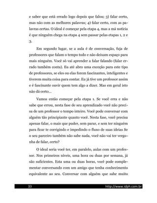 e saber que está errado logo depois que falou; 3) falar certo,
mas não com as melhores palavras; 4) falar certo, com as pa-
lavras certas. O ideal é começar pela etapa 4, mas a má notícia
é que ninguém chega na etapa 4 sem passar pelas etapas 1, 2 e
3.
Em segundo lugar, se a aula é de conversação, fuja de
professores que falam o tempo todo e não deixam espaço para
mais ninguém. Você só vai aprender a falar falando (falar er-
rado também conta). Eu até abro uma exceção para este tipo
de professores, se eles ou elas forem fascinantes, inteligentes e
tiverem muita coisa para contar. Eu já tive um professor assim
e é fascinante ouvir quem tem algo a dizer. Mas em geral isto
não dá certo...
Vamos então começar pela etapa 1. Se você erra e não
sabe que errou, nesta fase de seu aprendizado você não preci-
sa de um professor o tempo inteiro. Você pode conversar com
alguém tão principiante quanto você. Nesta fase, você precisa
apenas falar, o mais que puder, sem parar, e sem ter ninguém
para ficar te corrigindo e impedindo o fluxo de suas ideias Se
o seu parceiro também não sabe nada, você não vai ter vergo-
nha de falar, certo?
O ideal seria você ter, em paralelo, aulas com um profes-
sor. Nos primeiros níveis, uma hora ou duas por semana, já
são suficientes. Esta uma ou duas horas, você pode comple-
mentar conversando com um amigo que tenha conhecimento
equivalente ao seu. Conversar com alguém que sabe muito
33 http://www.idph.com.br
 