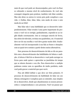 mais do que você pode ser desencorajador, pois você via ficar
se cobrando o mesmo nível de conhecimento. Se você não
conseguir ninguém para praticar, também vale falar sozinho.
Mas não deixe os outros te verem pois pode complicar a sua
vida :-) Enfim, falar, falar, falar, sem medo de errar e sem
medo de ser feliz!
Mas falar não é uma habilidade que se desenvolve inde-
pendentemente. Falar errado é uma parte importante do pro-
cesso e você vai se corrigir, gradualmente, expondo-se ao in-
glês falado corretamente. Isto se consegue através de livros,
das séries de televisão, revistas em quadrinhos, etc. O material
deve ser de sua escolha e você deve gostar muito dele. Gradu-
almente você irá incorporando à sua fala as frases e situações
com as quais teve contato a partir destes meios alternativos.
Este processo de desenvolvimento da fala se dá em para-
lelo com o desenvolvimento das habilidades de leitura e audi-
ção. A leitura é fácil de se desenvolver e você pode carregar os
livros para onde quiser e aproveitar as janelinhas de tempo
que se abrem durante o seu dia. Para desenvolver a audição
podemos contar com os aparelhos de áudio portáteis, onde
você pode gravar o material que quer ouvir.
Fica até difícil definir o que deve ser feito primeiro. O
processo de desenvolvimento da habilidade de falar em um
idioma estrangeiro é complexo para se entender, mas simples
de se desenvolver, desde que abandonemos os nossos precon-
ceitos e compreendamos o seu processo. Você vai passar por
34 http://www.idph.com.br
 